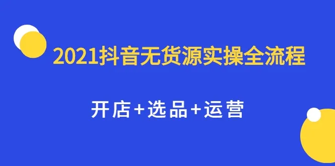 2021抖音无货源实战指南：开启店铺、精选商品与高效运营，适合全职和兼职用户掌握的全方位教程-网赚项目