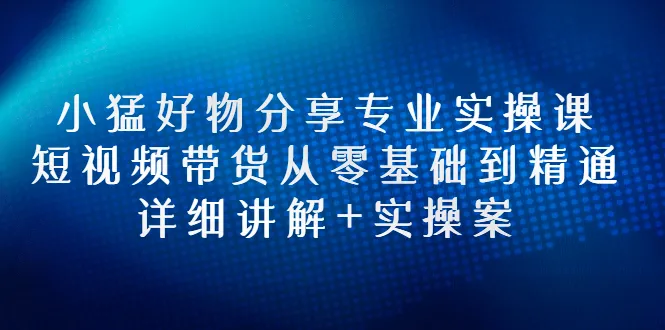 小猛好物分享：零基础学会短视频带货，实用技巧助你快速精通-网赚项目