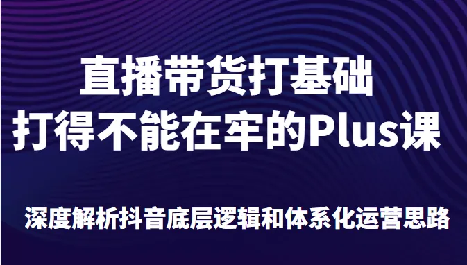 深度解析抖音底层逻辑与直播带货运营思路，全面掌握直播带货打基础的Plus课程-网赚项目