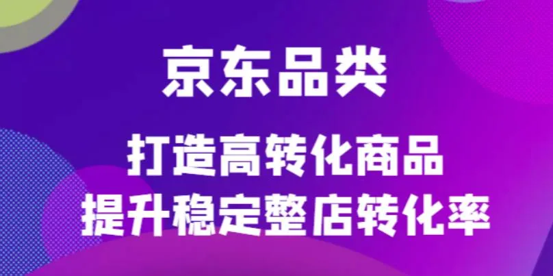 京东电商品类定制培训课程：解锁高转化秘笈，提升整店转化率！-网赚项目