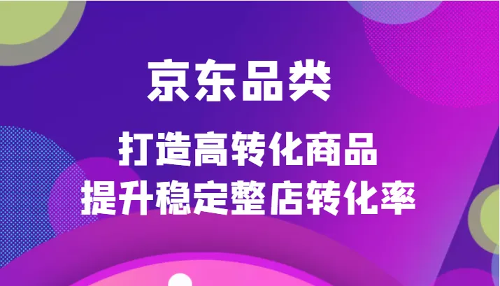 京东品类定制培训课程：打造高转化商品，提升店铺整体转化率-网赚项目