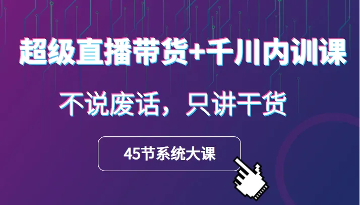 超级直播带货课程：千川内训45节大课 | 不说废话，仅分享实用技巧-网赚项目