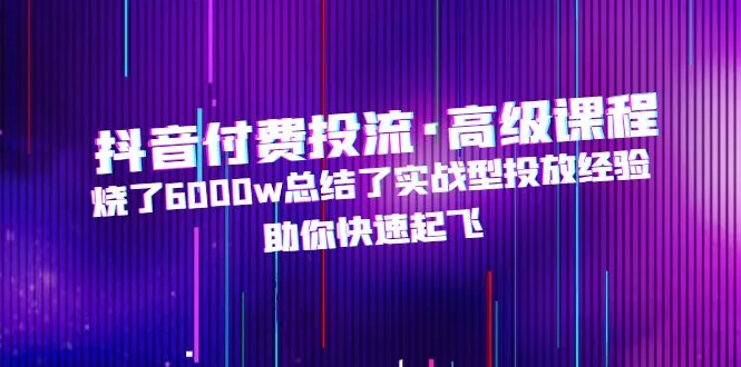 抖音付费投流·高级课程：解析6000w实战经验，助您快速腾飞-网赚项目