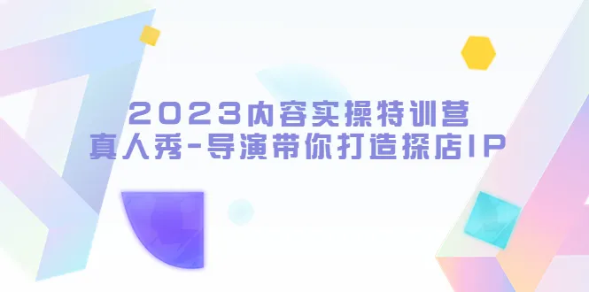 探店IP打造实战：导演亲授2023内容实操特训营（附真人秀体验）-网赚项目