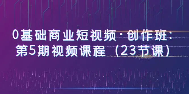 零基础学习商业短视频制作技巧：第5期课程（附23节完整视频教程），掌握短视频营销新玩法-网赚项目