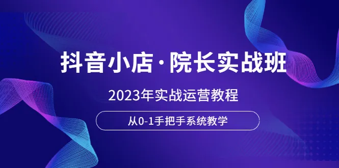 院长亲授：2023抖音小店实战运营课程，零基础全面掌握-网赚项目