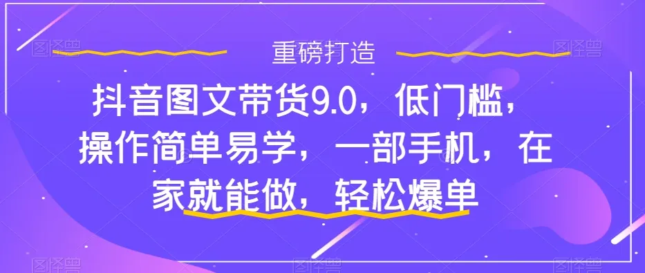 抖音图文带货9.0教程：低门槛操作，一部手机在家轻松爆单攻略-网赚项目