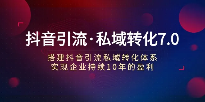 抖音引流私域转化7.0：构建盈利体系，助力企业持续赢利-网赚项目