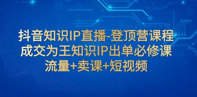 抖音知识IP直播登顶营：解锁流量卖课短视频必修课-网赚项目