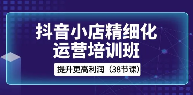 38节抖音小店实操培训：精通精细化运营，获取更高利润-网赚项目