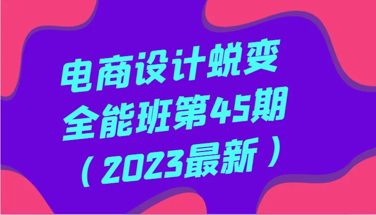 全面系统掌握电商设计：第四十五期全能课程（2023年更新版）-网赚项目