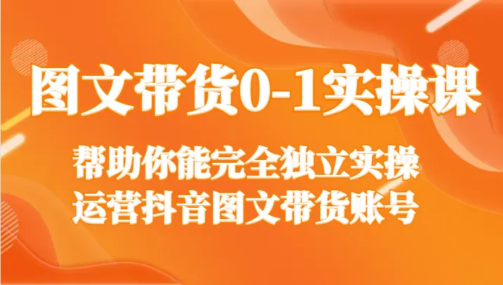 抖音图文带货0-1实操课：从基础到进阶，打造独立运营账号的秘籍-网赚项目