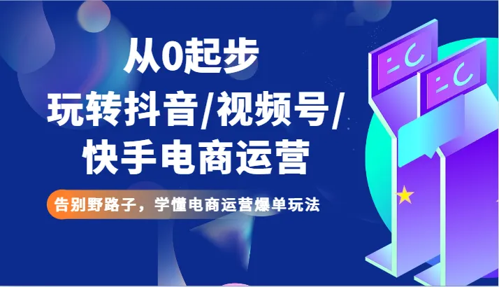 玩转抖音/视频号/快手电商运营：掌握全渠道爆单玩法，告别野路子！-网赚项目