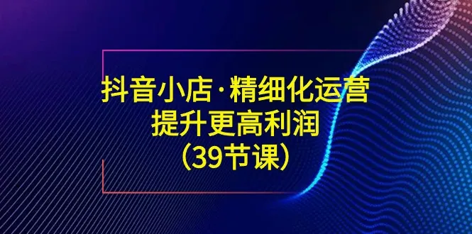 抖音小店经营指南：精细化运营策略解析-网赚项目