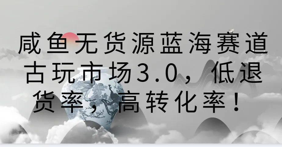 解锁无货源蓝海赛道！古玩市场3.0带你实现低退货率、高转化率！-网赚项目