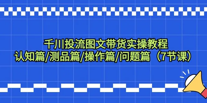 千川投流图文带货实操教程：认知、测品、操作、问题解决，全方位指导你如何成功开展图文带货业务-网赚项目