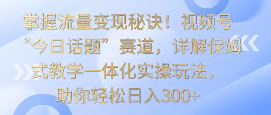 掌握流量变现秘籍！解析视频号“今日话题”赛道，实操保姆式教学玩法，每日轻松增收更多！-网赚项目