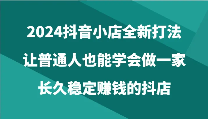 2024抖音小店全新打法，让普通人也能学会做一家长久稳定赚钱的抖店-网赚项目