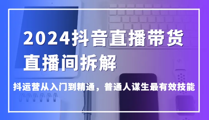 2024抖音直播带货攻略：抖运营从入门到精通，普通人谋生最有效技能解析-网赚项目