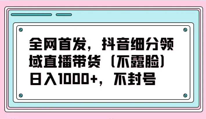 绝密揭秘：抖音细分领域直播带货（无需露脸）项目，每日增收取上更多，赚不封号！-网赚项目