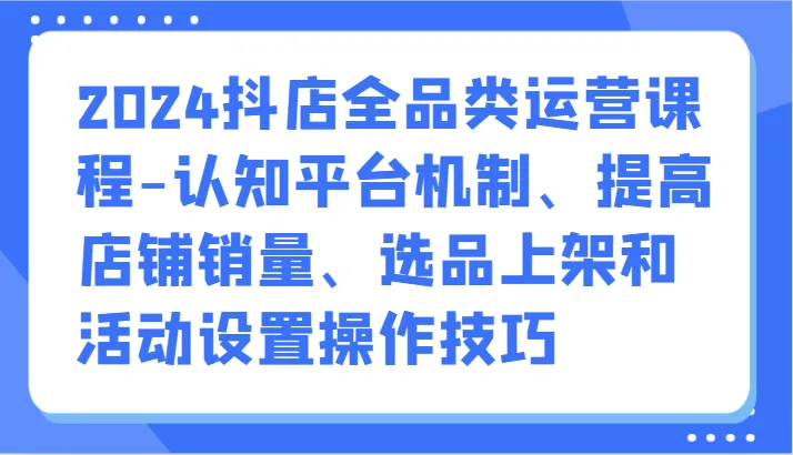 2024年抖音小店全品类运营课程：认知平台机制、提升销量技巧大揭秘！-网赚项目