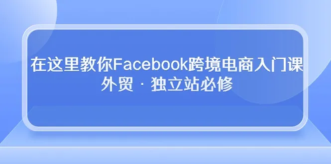 跨境电商必备！19节Facebook入门课程助你掌握外贸独立站运营技巧-网赚项目